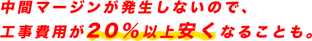 中間マージンが発生しないので、工事費用が20％以上も安くなることも